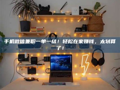 鹰潭手机微信兼职一单一结！轻松在家赚钱，太划算了！
